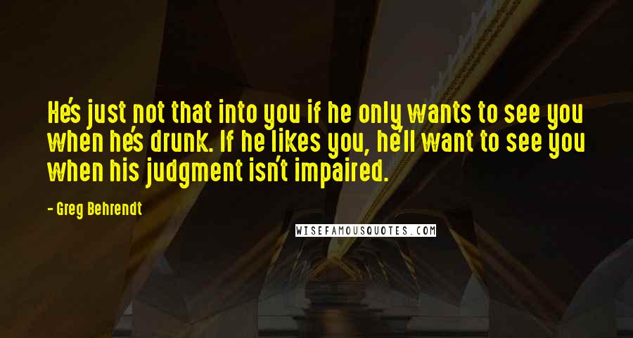 Greg Behrendt Quotes: He's just not that into you if he only wants to see you when he's drunk. If he likes you, he'll want to see you when his judgment isn't impaired.