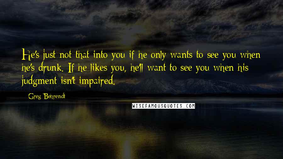 Greg Behrendt Quotes: He's just not that into you if he only wants to see you when he's drunk. If he likes you, he'll want to see you when his judgment isn't impaired.