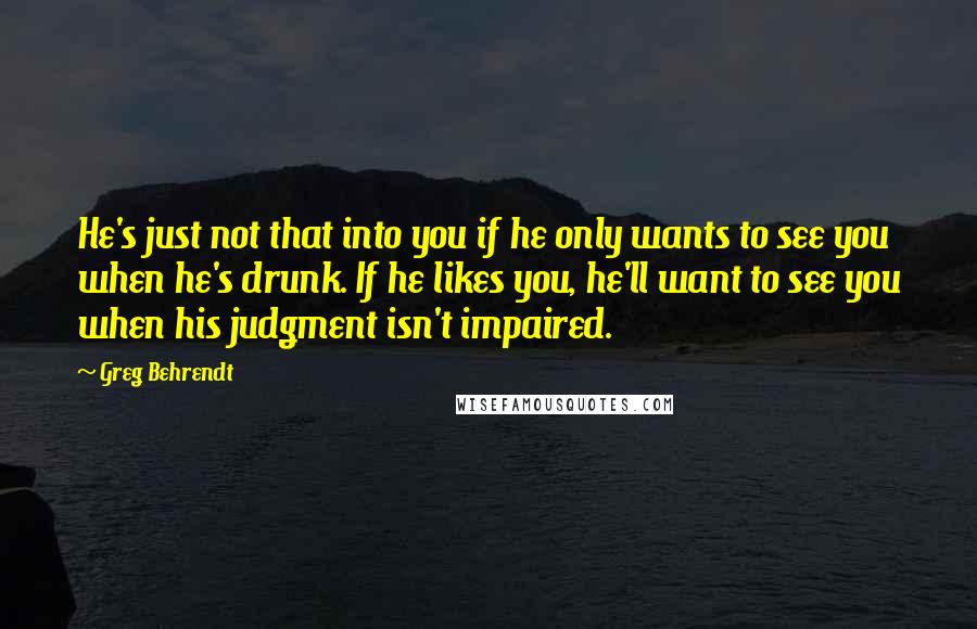 Greg Behrendt Quotes: He's just not that into you if he only wants to see you when he's drunk. If he likes you, he'll want to see you when his judgment isn't impaired.