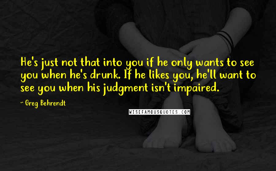 Greg Behrendt Quotes: He's just not that into you if he only wants to see you when he's drunk. If he likes you, he'll want to see you when his judgment isn't impaired.