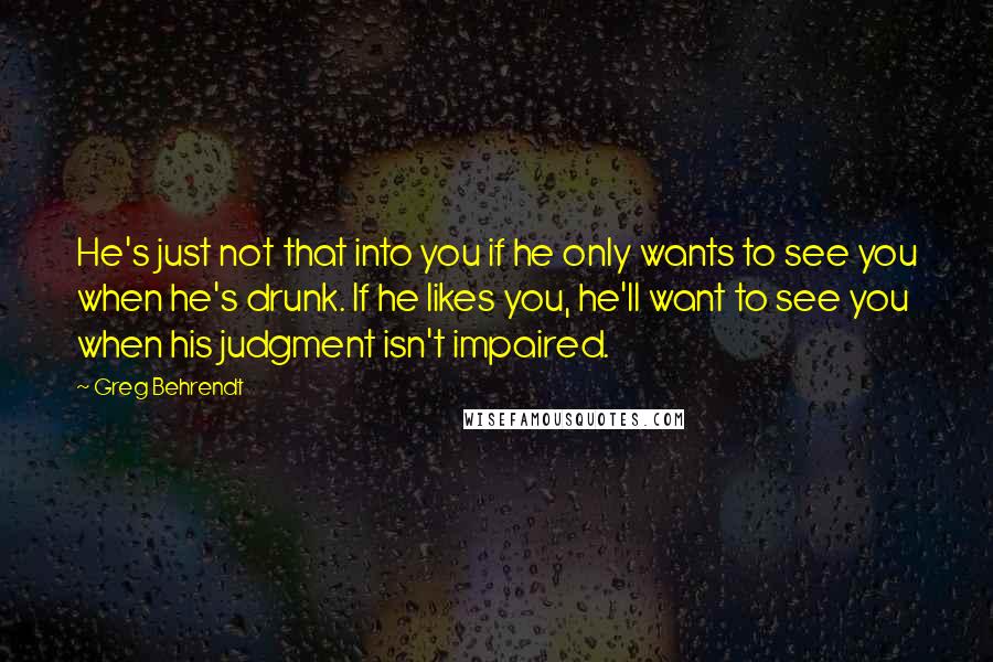 Greg Behrendt Quotes: He's just not that into you if he only wants to see you when he's drunk. If he likes you, he'll want to see you when his judgment isn't impaired.