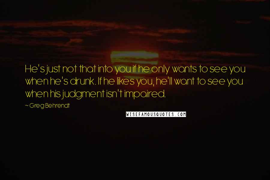 Greg Behrendt Quotes: He's just not that into you if he only wants to see you when he's drunk. If he likes you, he'll want to see you when his judgment isn't impaired.