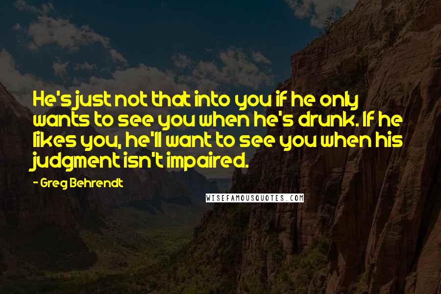 Greg Behrendt Quotes: He's just not that into you if he only wants to see you when he's drunk. If he likes you, he'll want to see you when his judgment isn't impaired.