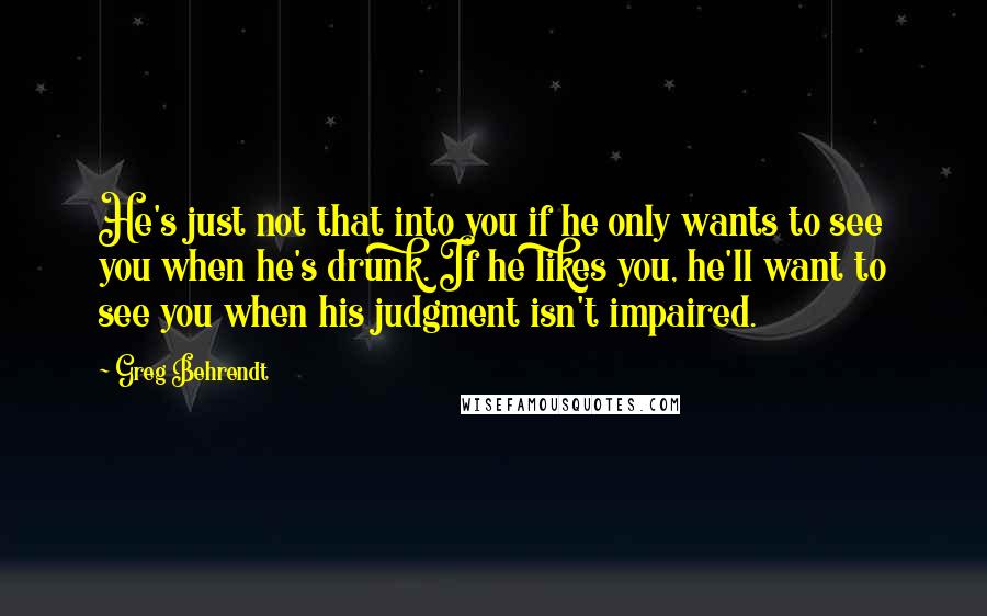 Greg Behrendt Quotes: He's just not that into you if he only wants to see you when he's drunk. If he likes you, he'll want to see you when his judgment isn't impaired.