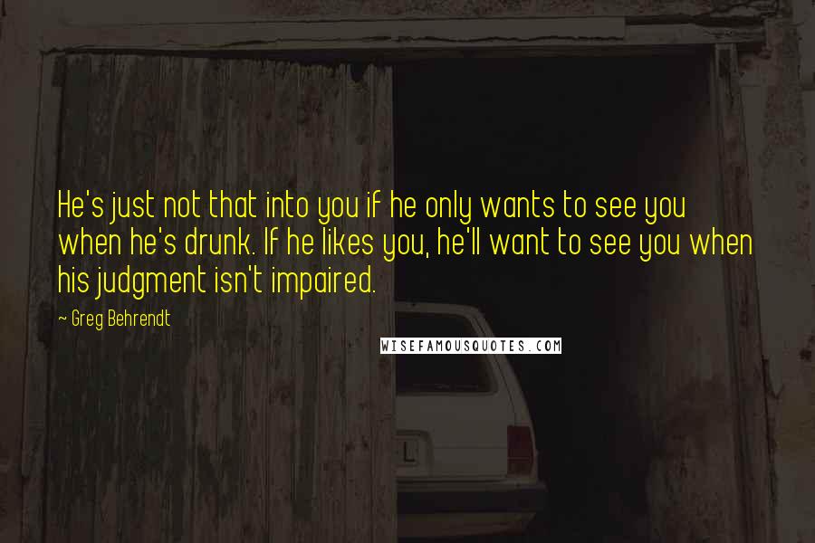 Greg Behrendt Quotes: He's just not that into you if he only wants to see you when he's drunk. If he likes you, he'll want to see you when his judgment isn't impaired.