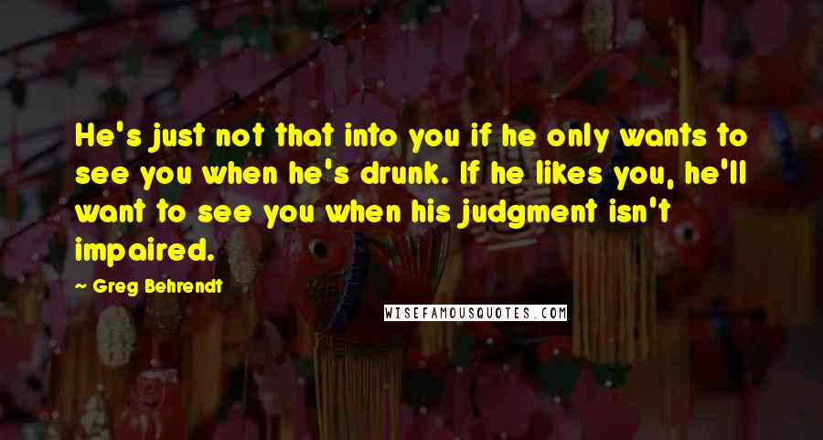 Greg Behrendt Quotes: He's just not that into you if he only wants to see you when he's drunk. If he likes you, he'll want to see you when his judgment isn't impaired.