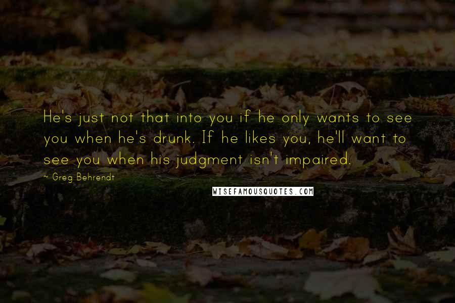 Greg Behrendt Quotes: He's just not that into you if he only wants to see you when he's drunk. If he likes you, he'll want to see you when his judgment isn't impaired.