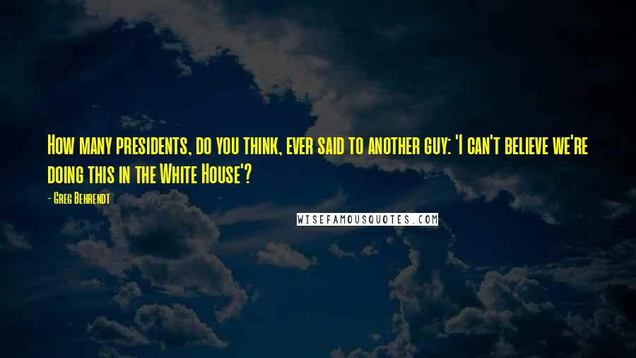 Greg Behrendt Quotes: How many presidents, do you think, ever said to another guy: 'I can't believe we're doing this in the White House'?