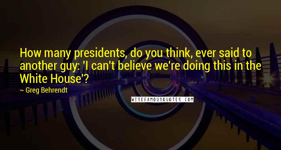Greg Behrendt Quotes: How many presidents, do you think, ever said to another guy: 'I can't believe we're doing this in the White House'?