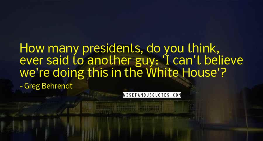 Greg Behrendt Quotes: How many presidents, do you think, ever said to another guy: 'I can't believe we're doing this in the White House'?