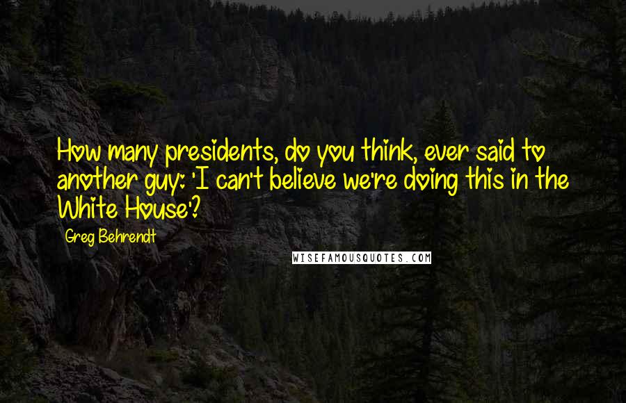 Greg Behrendt Quotes: How many presidents, do you think, ever said to another guy: 'I can't believe we're doing this in the White House'?