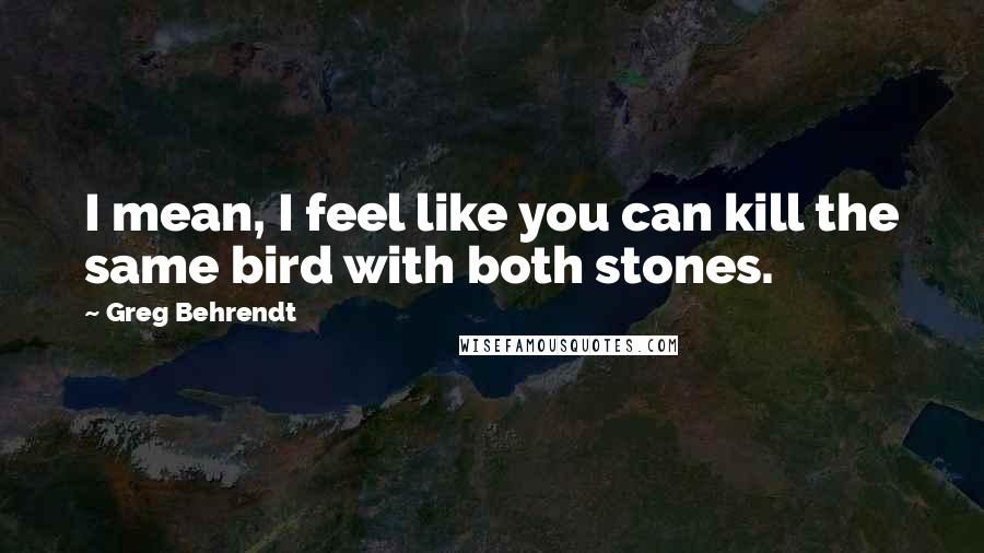 Greg Behrendt Quotes: I mean, I feel like you can kill the same bird with both stones.