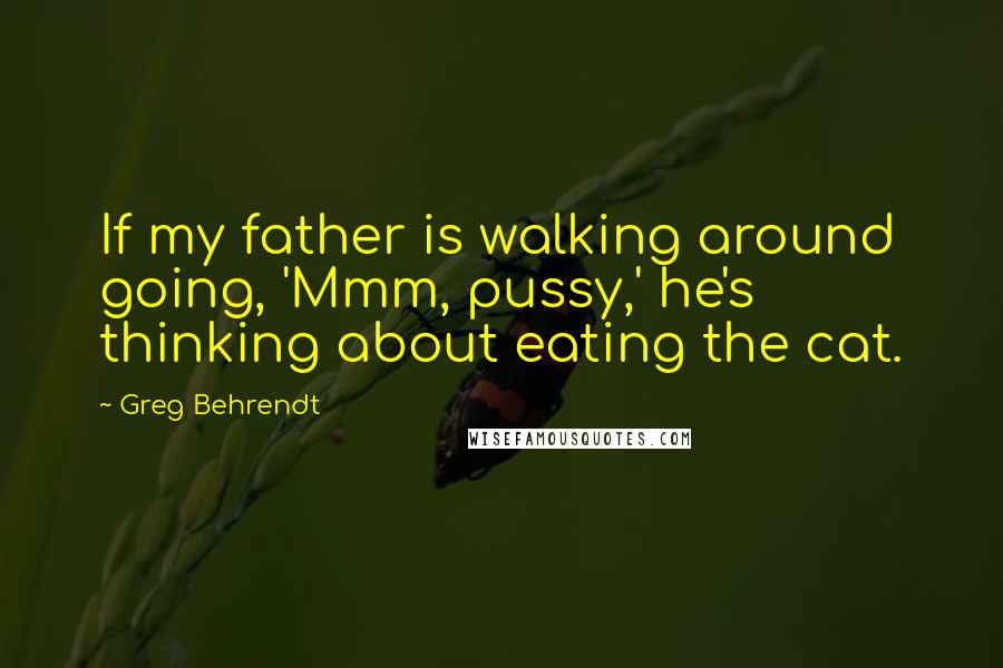 Greg Behrendt Quotes: If my father is walking around going, 'Mmm, pussy,' he's thinking about eating the cat.