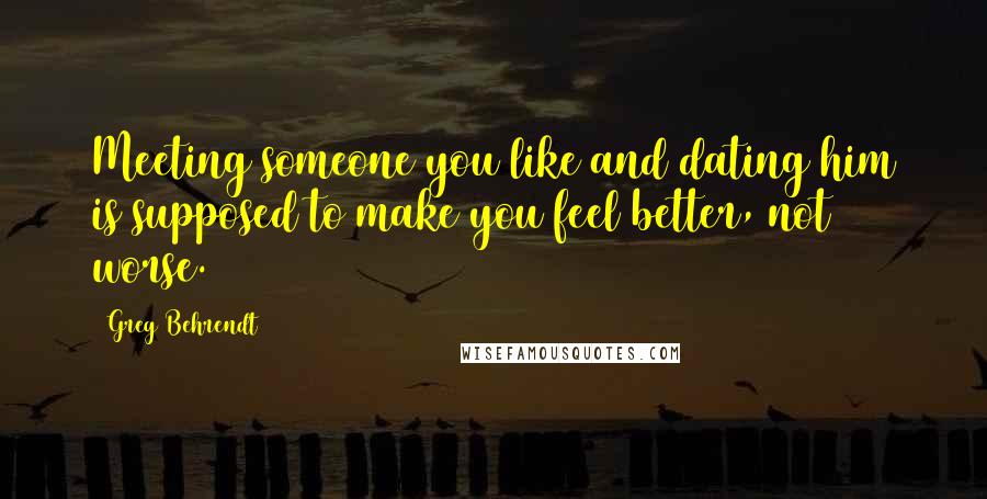 Greg Behrendt Quotes: Meeting someone you like and dating him is supposed to make you feel better, not worse.