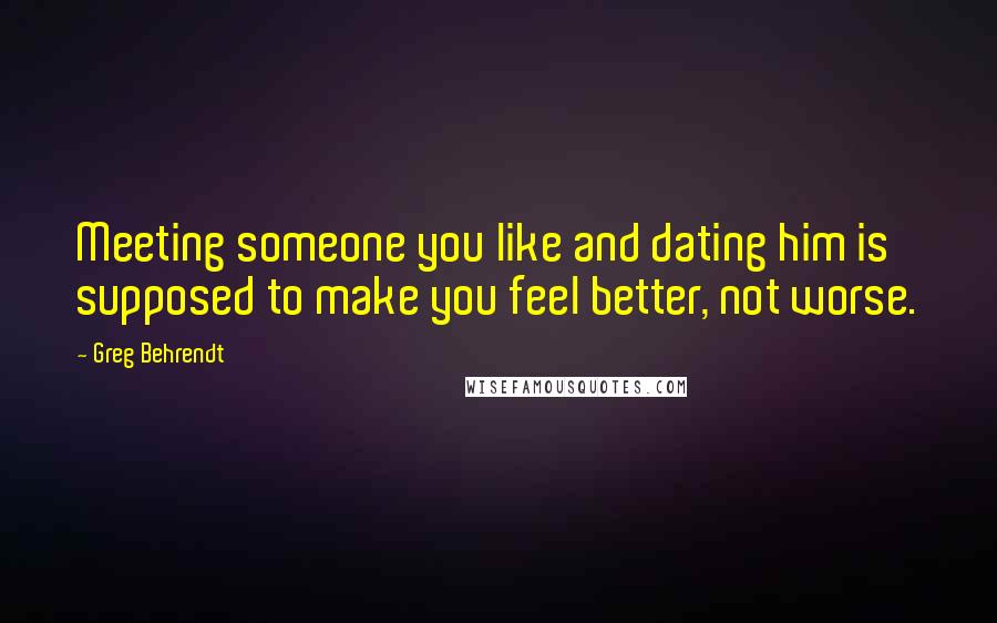 Greg Behrendt Quotes: Meeting someone you like and dating him is supposed to make you feel better, not worse.