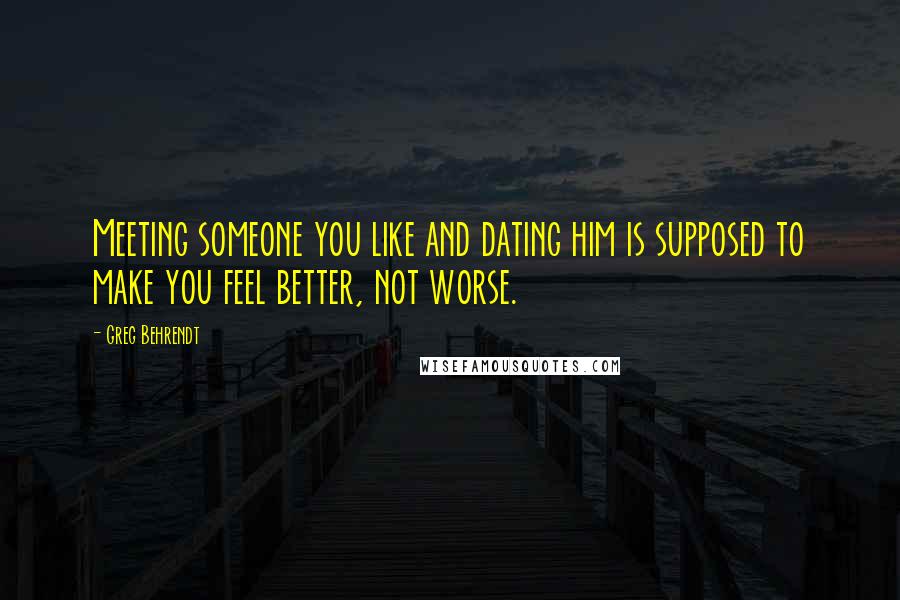 Greg Behrendt Quotes: Meeting someone you like and dating him is supposed to make you feel better, not worse.
