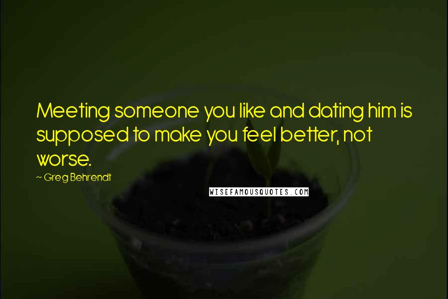 Greg Behrendt Quotes: Meeting someone you like and dating him is supposed to make you feel better, not worse.