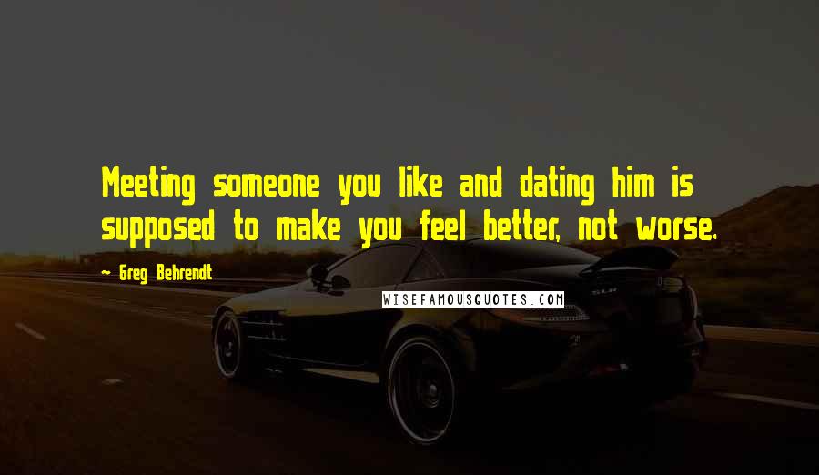 Greg Behrendt Quotes: Meeting someone you like and dating him is supposed to make you feel better, not worse.