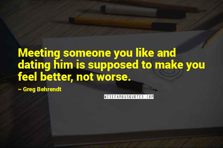Greg Behrendt Quotes: Meeting someone you like and dating him is supposed to make you feel better, not worse.