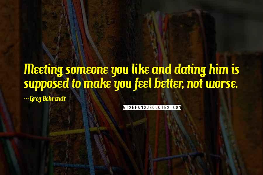 Greg Behrendt Quotes: Meeting someone you like and dating him is supposed to make you feel better, not worse.