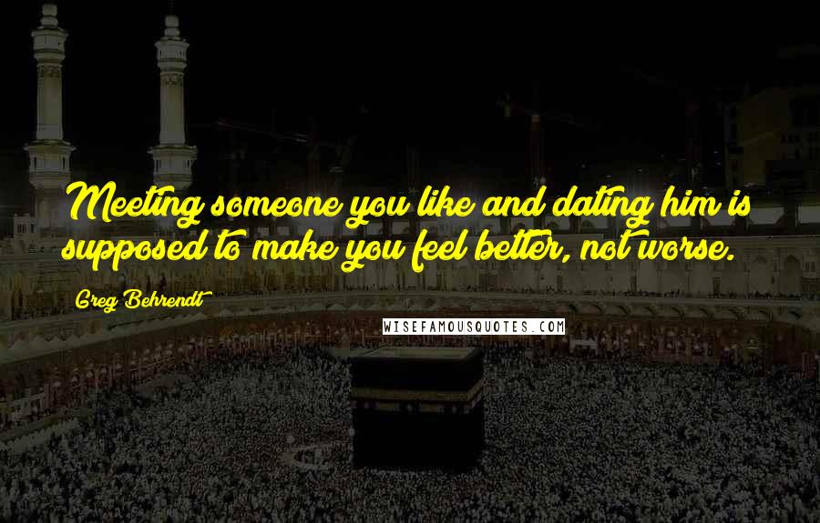 Greg Behrendt Quotes: Meeting someone you like and dating him is supposed to make you feel better, not worse.