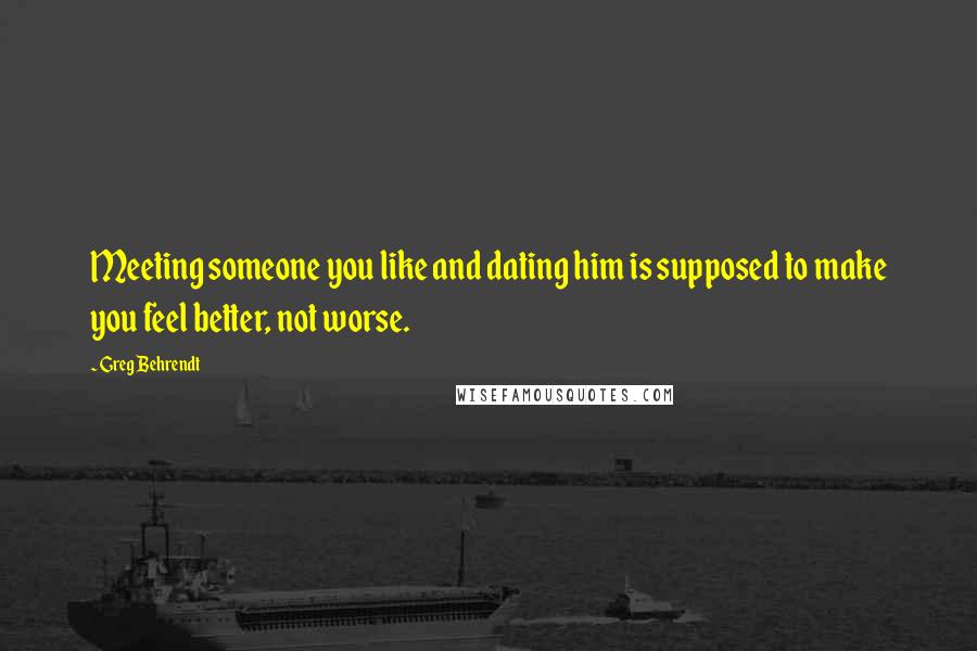 Greg Behrendt Quotes: Meeting someone you like and dating him is supposed to make you feel better, not worse.