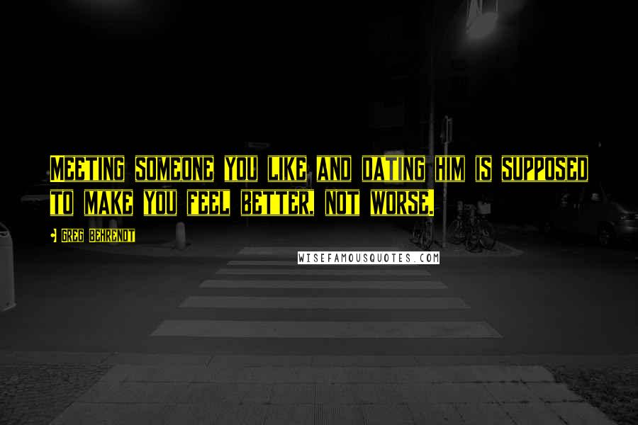 Greg Behrendt Quotes: Meeting someone you like and dating him is supposed to make you feel better, not worse.