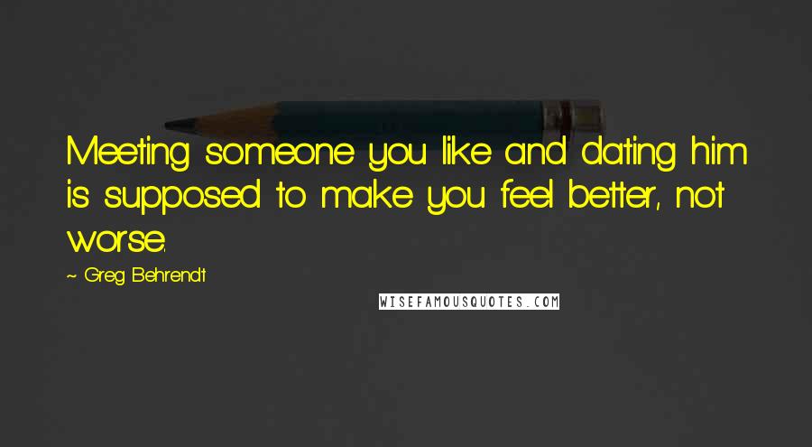 Greg Behrendt Quotes: Meeting someone you like and dating him is supposed to make you feel better, not worse.