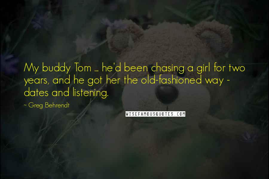 Greg Behrendt Quotes: My buddy Tom ... he'd been chasing a girl for two years, and he got her the old-fashioned way - dates and listening.