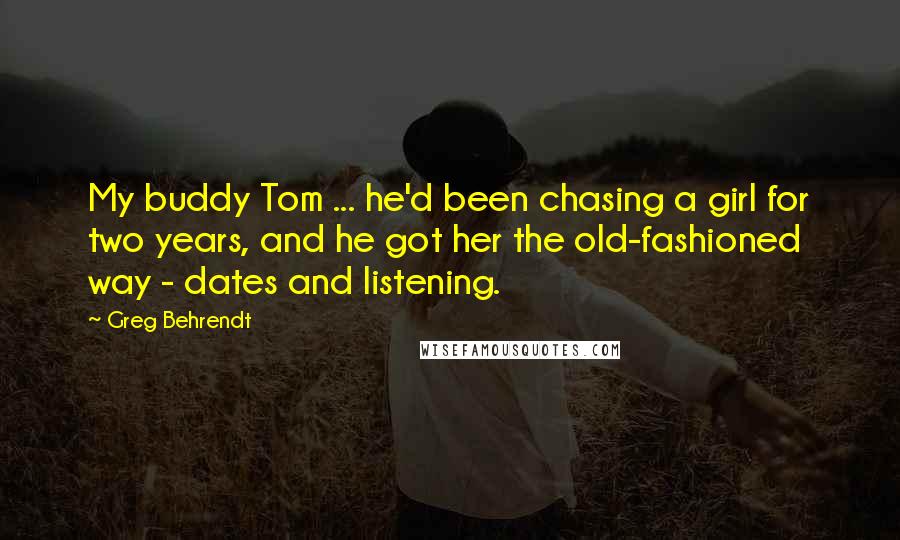 Greg Behrendt Quotes: My buddy Tom ... he'd been chasing a girl for two years, and he got her the old-fashioned way - dates and listening.