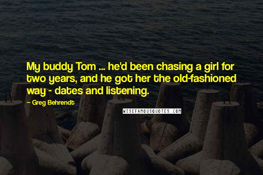 Greg Behrendt Quotes: My buddy Tom ... he'd been chasing a girl for two years, and he got her the old-fashioned way - dates and listening.