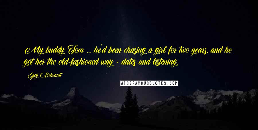 Greg Behrendt Quotes: My buddy Tom ... he'd been chasing a girl for two years, and he got her the old-fashioned way - dates and listening.