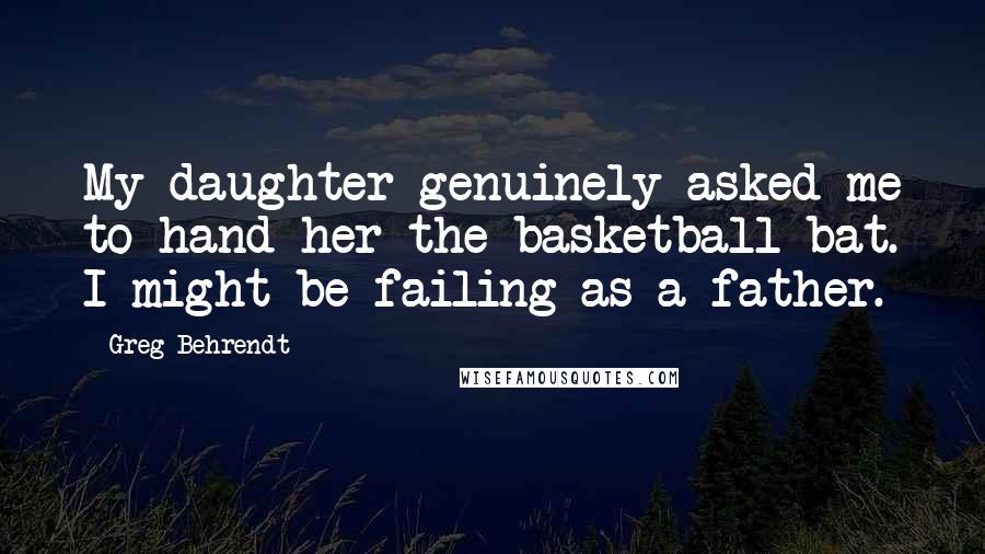 Greg Behrendt Quotes: My daughter genuinely asked me to hand her the basketball bat. I might be failing as a father.