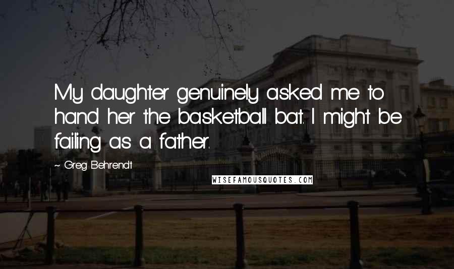 Greg Behrendt Quotes: My daughter genuinely asked me to hand her the basketball bat. I might be failing as a father.