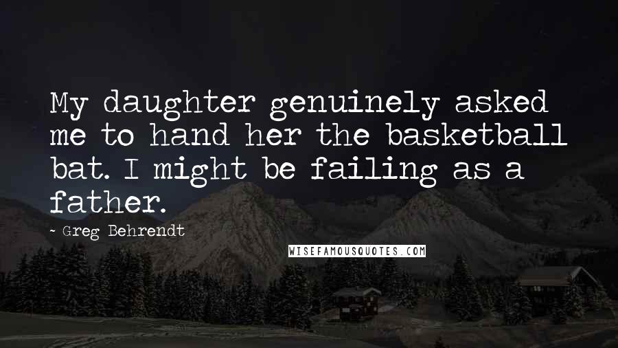 Greg Behrendt Quotes: My daughter genuinely asked me to hand her the basketball bat. I might be failing as a father.