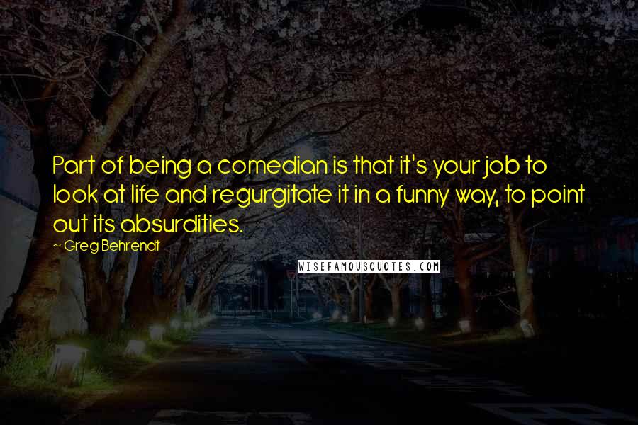 Greg Behrendt Quotes: Part of being a comedian is that it's your job to look at life and regurgitate it in a funny way, to point out its absurdities.