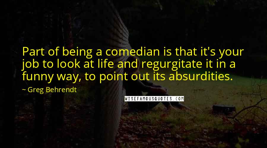 Greg Behrendt Quotes: Part of being a comedian is that it's your job to look at life and regurgitate it in a funny way, to point out its absurdities.