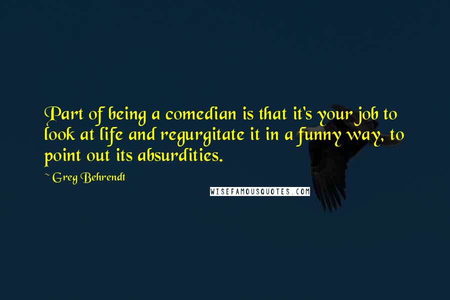 Greg Behrendt Quotes: Part of being a comedian is that it's your job to look at life and regurgitate it in a funny way, to point out its absurdities.