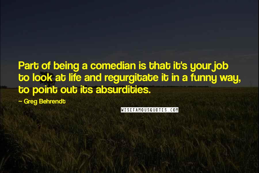 Greg Behrendt Quotes: Part of being a comedian is that it's your job to look at life and regurgitate it in a funny way, to point out its absurdities.