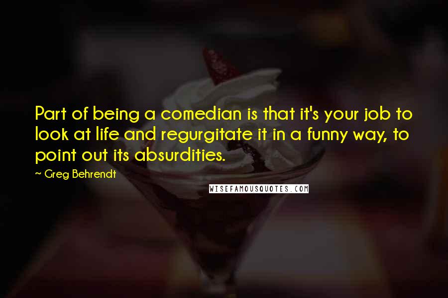 Greg Behrendt Quotes: Part of being a comedian is that it's your job to look at life and regurgitate it in a funny way, to point out its absurdities.