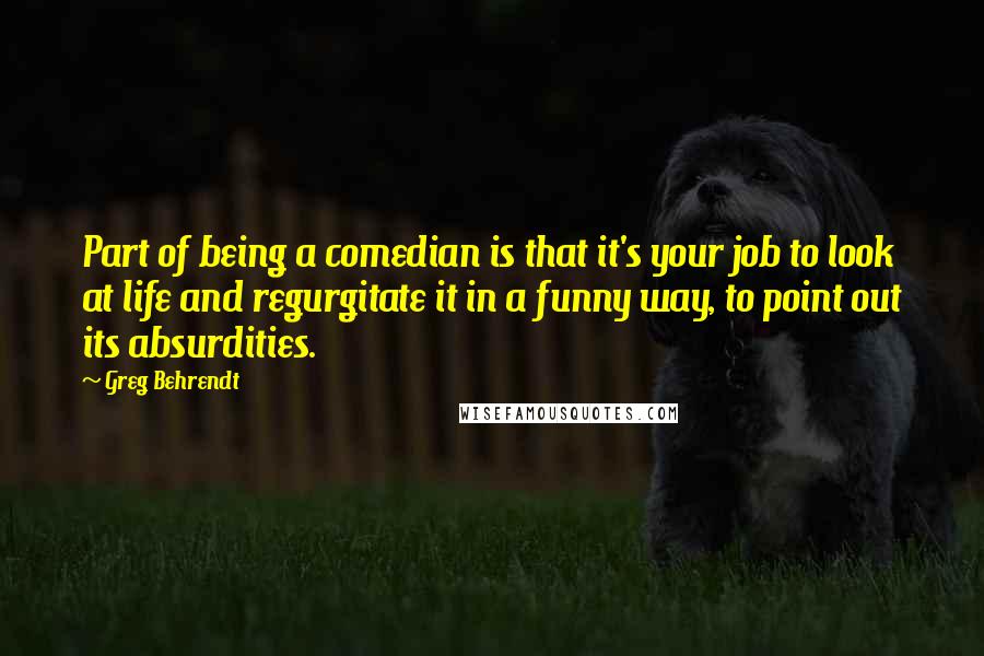 Greg Behrendt Quotes: Part of being a comedian is that it's your job to look at life and regurgitate it in a funny way, to point out its absurdities.