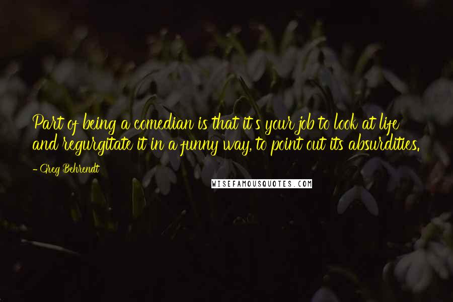 Greg Behrendt Quotes: Part of being a comedian is that it's your job to look at life and regurgitate it in a funny way, to point out its absurdities.