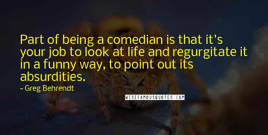 Greg Behrendt Quotes: Part of being a comedian is that it's your job to look at life and regurgitate it in a funny way, to point out its absurdities.