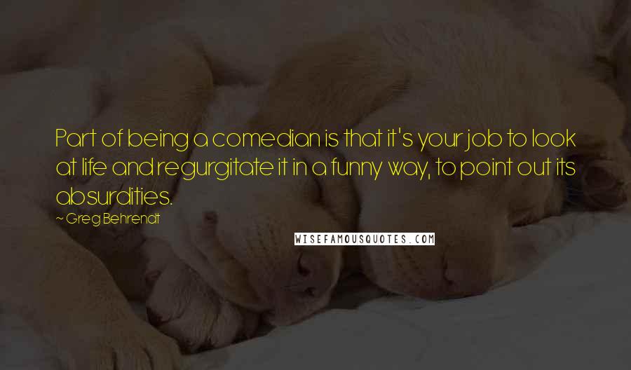 Greg Behrendt Quotes: Part of being a comedian is that it's your job to look at life and regurgitate it in a funny way, to point out its absurdities.