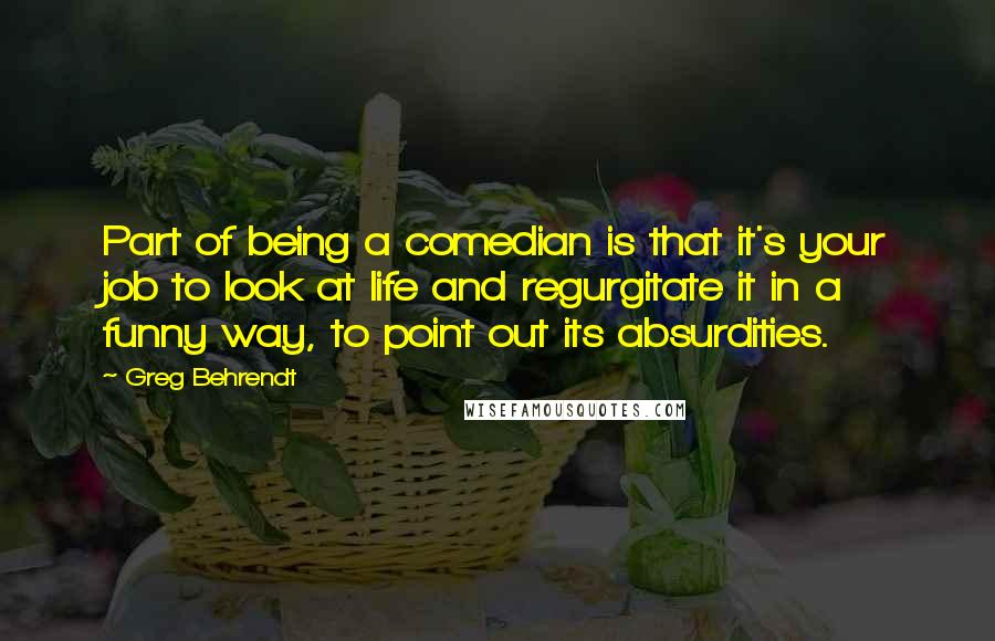 Greg Behrendt Quotes: Part of being a comedian is that it's your job to look at life and regurgitate it in a funny way, to point out its absurdities.