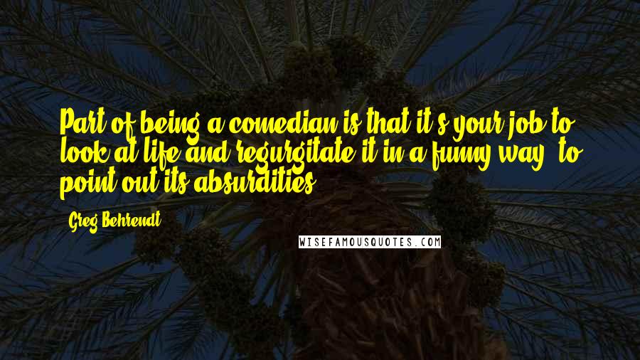 Greg Behrendt Quotes: Part of being a comedian is that it's your job to look at life and regurgitate it in a funny way, to point out its absurdities.
