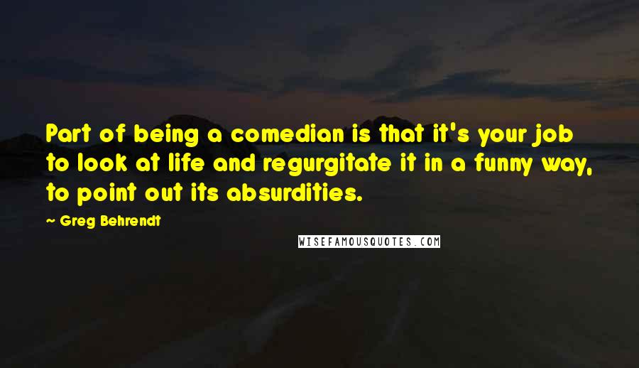 Greg Behrendt Quotes: Part of being a comedian is that it's your job to look at life and regurgitate it in a funny way, to point out its absurdities.