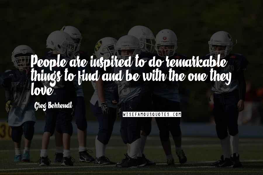 Greg Behrendt Quotes: People are inspired to do remarkable things to find and be with the one they love.