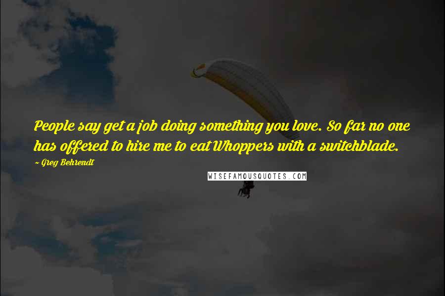 Greg Behrendt Quotes: People say get a job doing something you love. So far no one has offered to hire me to eat Whoppers with a switchblade.