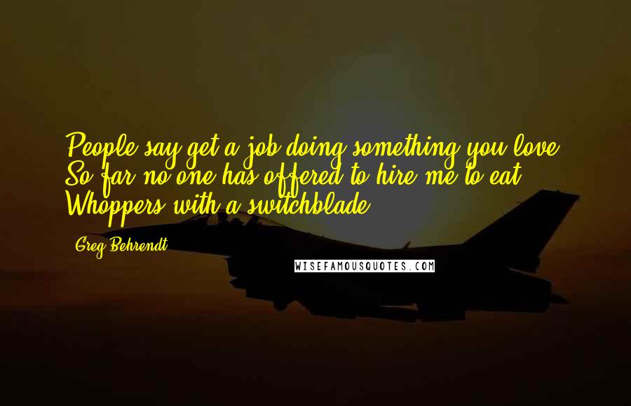 Greg Behrendt Quotes: People say get a job doing something you love. So far no one has offered to hire me to eat Whoppers with a switchblade.